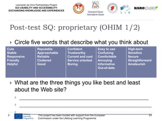 Leonardo da Vinci Partnerships Project
GUI USABILITY AND ACCESSIBILITY:
EXCHANGING KNOWLEDGE AND EXPERIENCES
 Circle five words that describe what you think about
this design:

 What are the three things you like best and least
about the Web site?
 _____________________________________________
 ______________________________________________
 ______________________________________________
This project has been funded with support from the European
Commission under the Lifelong Learning Programme
22
Post-test SQ: proprietary (OHIM 1/2)
Cute
Stable
Responsive
Friendly
Helpful
Reputable
Approachable
Reliable
Cluttered
Good
Confident
Trustworthy
Current and cool
Service oriented
Boring
Easy to use
Confusing
Comfortable
Annoying
Informative
Out-of-date
High-tech
Sensitive
Secure
Straightforward
Amateurish
 