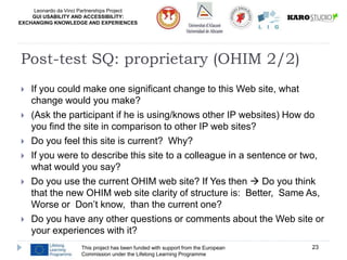 Leonardo da Vinci Partnerships Project
GUI USABILITY AND ACCESSIBILITY:
EXCHANGING KNOWLEDGE AND EXPERIENCES
 If you could make one significant change to this Web site, what
change would you make?
 (Ask the participant if he is using/knows other IP websites) How do
you find the site in comparison to other IP web sites?
 Do you feel this site is current? Why?
 If you were to describe this site to a colleague in a sentence or two,
what would you say?
 Do you use the current OHIM web site? If Yes then  Do you think
that the new OHIM web site clarity of structure is: Better, Same As,
Worse or Don’t know, than the current one?
 Do you have any other questions or comments about the Web site or
your experiences with it?
This project has been funded with support from the European
Commission under the Lifelong Learning Programme
23
Post-test SQ: proprietary (OHIM 2/2)
 