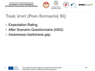 Leonardo da Vinci Partnerships Project
GUI USABILITY AND ACCESSIBILITY:
EXCHANGING KNOWLEDGE AND EXPERIENCES
 Expectation Rating
 After Scenario Questionnaire (ASQ)
 Awareness-Usefulness gap
This project has been funded with support from the European
Commission under the Lifelong Learning Programme
24
Task level (Post-Scenario) SQ
 