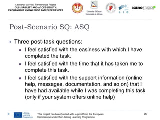 Leonardo da Vinci Partnerships Project
GUI USABILITY AND ACCESSIBILITY:
EXCHANGING KNOWLEDGE AND EXPERIENCES
 Three post-task questions:
 I feel satisfied with the easiness with which I have
completed the task.
 I feel satisfied with the time that it has taken me to
complete this task.
 I feel satisfied with the support information (online
help, messages, documentation, and so on) that I
have had available while I was completing this task
(only if your system offers online help)
This project has been funded with support from the European
Commission under the Lifelong Learning Programme
26
Post-Scenario SQ: ASQ
 