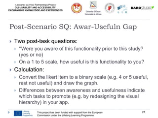 Leonardo da Vinci Partnerships Project
GUI USABILITY AND ACCESSIBILITY:
EXCHANGING KNOWLEDGE AND EXPERIENCES
 Two post-task questions:
 ‘‘Were you aware of this functionality prior to this study?
(yes or no)
 On a 1 to 5 scale, how useful is this functionality to you?
 Calculation:
 Convert the likert item to a binary scale (e.g. 4 or 5 useful,
rest not useful) and draw the graph.
 Differences between awareness and usefulness indicate
which tasks to promote (e.g. by redesigning the visual
hierarchy) in your app.
This project has been funded with support from the European
Commission under the Lifelong Learning Programme
27
Post-Scenario SQ: Awar-Usefuln Gap
 