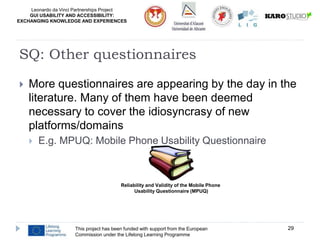 Leonardo da Vinci Partnerships Project
GUI USABILITY AND ACCESSIBILITY:
EXCHANGING KNOWLEDGE AND EXPERIENCES
 More questionnaires are appearing by the day in the
literature. Many of them have been deemed
necessary to cover the idiosyncrasy of new
platforms/domains
 E.g. MPUQ: Mobile Phone Usability Questionnaire
This project has been funded with support from the European
Commission under the Lifelong Learning Programme
29
SQ: Other questionnaires
Reliability and Validity of the Mobile Phone
Usability Questionnaire (MPUQ)
 