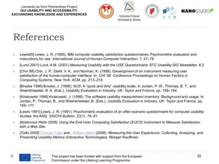 Leonardo da Vinci Partnerships Project
GUI USABILITY AND ACCESSIBILITY:
EXCHANGING KNOWLEDGE AND EXPERIENCES
 Lewis95] Lewis, J. R. (1995). IBM computer usability satisfaction questionnaires: Psychometric evaluation and
instructions for use. International Journal of Human-Computer Interaction, 7, 57–78.
 [Lund 2001] Lund, A.M. (2001) Measuring Usability with the USE Questionnaire. STC Usability SIG Newsletter, 8:2
 [Chin 88] Chin, J. P., Diehl, V. A., and Norman, K. (1988). Development of an instrument measuring user
satisfaction of the human-computer interface. In: CHI '88. Conference Proceedings on Human Factors in
Computing Systems. New York: ACM, pp. 213–218.
 [Brooke 1996] Brooke, J. (1996). SUS: A “quick and dirty” usability scale, In Jordan, P. W., Thomas, B. T., and
Weerdmeester, B. A. (Eds.), Usability Evaluation in Industry. UK: Taylor and Francis, pp. 189–194.
 [Kirakowski 1996] Kirakowski, J. (1996). The software usability measurement inventory: Background and usage. In
Jordan, P., Thomas, B., and Weerdmeester, B. (Eds.), Usability Evaluation in Industry. UK: Taylor and Francis, pp.
169–177.
 [Lewis 1991] Lewis, J. R. (1991). Psychometric evaluation of an after-scenario questionnaire for computer usability
studies: the ASQ. SIGCHI Bulletin, 23(1), 78–81.
 [Abdinnour-Helm 2006]. Using the End-User Computing Satisfaction (EUCS) Instrument to Measure Satisfaction
with a Web Site.
 [Tullis 2008] Thomas Tullis and , William Albert (2008). Measuring the User Experience: Collecting, Analyzing, and
Presenting Usability Metrics (Interactive Technologies). Morgan Kauffman.
This project has been funded with support from the European
Commission under the Lifelong Learning Programme
32
References
 