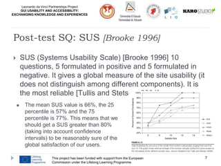 Leonardo da Vinci Partnerships Project
GUI USABILITY AND ACCESSIBILITY:
EXCHANGING KNOWLEDGE AND EXPERIENCES
 SUS (Systems Usability Scale) [Brooke 1996] 10
questions, 5 formulated in positive and 5 formulated in
negative. It gives a global measure of the site usability (it
does not distinguish among different components). It is
the most reliable [Tullis and Stetson, 2004]
This project has been funded with support from the European
Commission under the Lifelong Learning Programme
7
Post-test SQ: SUS [Brooke 1996]
 The mean SUS value is 66%, the 25
percentile is 57% and the 75
percentile is 77%. This means that we
should get a SUS greater than 80%
(taking into account confidence
intervals) to be reasonably sure of the
global satisfaction of our users.
 