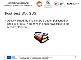 Leonardo da Vinci Partnerships Project
GUI USABILITY AND ACCESSIBILITY:
EXCHANGING KNOWLEDGE AND EXPERIENCES
 Activity: Read the original SUS paper, published by
Brooke in 1996. You have the paper available in the
Moodle platform.
This project has been funded with support from the European
Commission under the Lifelong Learning Programme
8
Post-test SQ: SUS
 