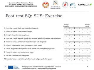 Leonardo da Vinci Partnerships Project
GUI USABILITY AND ACCESSIBILITY:
EXCHANGING KNOWLEDGE AND EXPERIENCES
This project has been funded with support from the European
Commission under the Lifelong Learning Programme
9
Post-test SQ: SUS: Exercise
1 2 3 4 5
1 2 3 4 5
1 2 3 4 5
1 2 3 4 5
1 2 3 4 5
1 2 3 4 5
1 2 3 4 5
1 2 3 4 5
1 2 3 4 5
1 2 3 4 5
1. I think that I would like to use this system frequently
2. I found the system unnecessarily complex
3. I thought the system was easy to use
4. I think that I would need the support of a technical person to be able to use this system
5. I found the various functions in this system were well integrated
6. I thought there was too much inconsistency in this system
7. I would imagine that most people would learn to use this system very quickly
8. I found the system very cumbersome to use
9. I felt very confident using the system
10. I needed to learn a lot of things before I could get going with this system
Strongly Strongly
Disagree Agree
 
