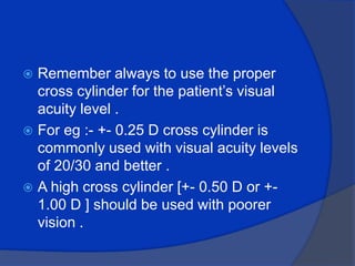 Remember always to use the proper cross cylinder for the patient’s visual acuity level .For eg :- +- 0.25 D cross cylinder is commonly used with visual acuity levels of 20/30 and better .A high cross cylinder [+- 0.50 D or +- 1.00 D ] should be used with poorer vision .