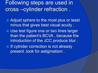 Following steps are used in cross –cylinder refraction .Adjust sphere to the most plus or least minus that gives best visual acuity .Use test figure one or two lines larger than the patient’s BCVA , because the introduction of the JCC produce blur .If cylinder correction is not already present ,look for astigmatism .