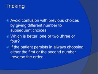 Tricking  Avoid confusion with previous choices by giving different number to subsequent choices Which is better ,one or two ,three or four?If the patient persists in always choosing either the first or the second number ,reverse the order .