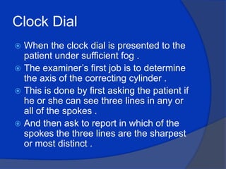 Clock Dial When the clock dial is presented to the patient under sufficient fog .The examiner’s first job is to determine the axis of the correcting cylinder .This is done by first asking the patient if he or she can see three lines in any or all of the spokes .And then ask to report in which of the spokes the three lines are the sharpest or most distinct .