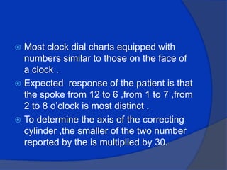 Most clock dial charts equipped with numbers similar to those on the face of a clock .Expected  response of the patient is that the spoke from 12 to 6 ,from 1 to 7 ,from 2 to 8 o’clock is most distinct .To determine the axis of the correcting cylinder ,the smaller of the two number reported by the is multiplied by 30.