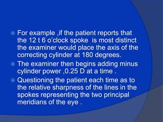 For example ,if the patient reports that the 12 t 6 o’clock spoke  is most distinct the examiner would place the axis of the correcting cylinder at 180 degrees.The examiner then begins adding minus cylinder power ,0.25 D at a time .Questioning the patient each time as to the relative sharpness of the lines in the spokes representing the two principal meridians of the eye . 