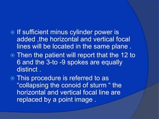 If sufficient minus cylinder power is added ,the horizontal and vertical focal lines will be located in the same plane .Then the patient will report that the 12 to 6 and the 3-to -9 spokes are equally distinct .This procedure is referred to as “collapsing the conoid of sturm “ the horizontal and vertical focal line are replaced by a point image .