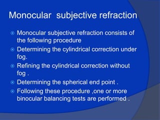 Monocular  subjective refraction Monocular subjective refraction consists of the following procedure Determining the cylindrical correction under fog. Refining the cylindrical correction without fog .Determining the spherical end point .Following these procedure ,one or more binocular balancing tests are performed .