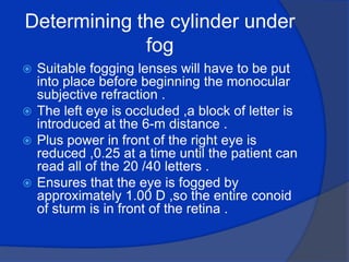 Determining the cylinder under fog Suitable fogging lenses will have to be put into place before beginning the monocular  subjective refraction .The left eye is occluded ,a block of letter is introduced at the 6-m distance .Plus power in front of the right eye is reduced ,0.25 at a time until the patient can read all of the 20 /40 letters .Ensures that the eye is fogged by approximately 1.00 D ,so the entire conoid of sturm is in front of the retina . 