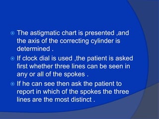 The astigmatic chart is presented ,and the axis of the correcting cylinder is determined .If clock dial is used ,the patient is asked first whether three lines can be seen in any or all of the spokes .If he can see then ask the patient to report in which of the spokes the three lines are the most distinct .