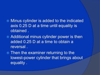 Minus cylinder is added to the indicated axis 0.25 D at a time until equality is obtained .Additional minus cylinder power is then added 0.25 D at a time to obtain a reversal .Then the examiner returning to the lowest-power cylinder that brings about equality .