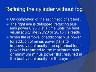 Refining the cylinder without fog On completion of the astigmatic chart test .The right eye is defogged ,reducing plus lens power 0.25 D at a time ,until the best visual acuity line [20/20 or 20/15 ] is reads.When the removal of additional plus power [or addition of minus power ]fails to improve visual acuity ,the spherical lens power is returned to the maximum plus or minimum minus power that resulted in the best visual acuity for that eye .