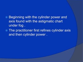 Beginning with the cylinder power and axis found with the astigmatic chart under fog .The practitioner first refines cylinder axis and then cylinder power .
