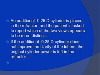 An additional -0.25 D cylinder is placed in the refractor ,and the patient is asked to report which of the two views appears to be more distinct .If the additional -0.25 D cylinder does not improve the clarity of the letters ,the original cylinder power is left in the refractor .