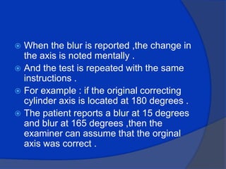 When the blur is reported ,the change in the axis is noted mentally .And the test is repeated with the same instructions .For example : if the original correcting cylinder axis is located at 180 degrees .The patient reports a blur at 15 degrees and blur at 165 degrees ,then the examiner can assume that the orginal axis was correct .
