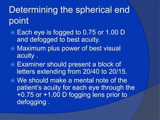 Determining the spherical end point Each eye is fogged to 0.75 or 1.00 D and defogged to best acuity.Maximum plus power of best visual acuity .Examiner should present a block of letters extending from 20/40 to 20/15.We should make a mental note of the patient’s acuity for each eye through the +0.75 or +1.00 D fogging lens prior to defogging .