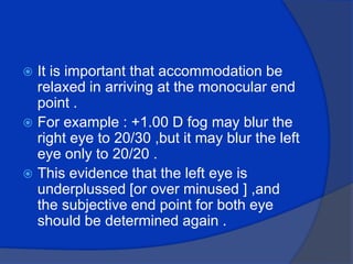 It is important that accommodation be relaxed in arriving at the monocular end point .For example : +1.00 D fog may blur the right eye to 20/30 ,but it may blur the left eye only to 20/20 .This evidence that the left eye is underplussed [or over minused ] ,and the subjective end point for both eye should be determined again .