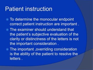 Patient instruction To determine the monocular endpoint correct patient instruction are important .The examiner should understand that the patient’s subjective evaluation of the clarity or distinctness of the letters is not the important consideration .The important ,overriding consideration is the ability of the patient to resolve the letters .