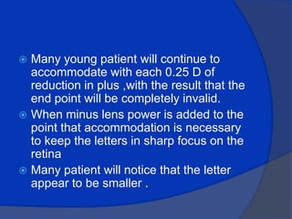 Many young patient will continue to accommodate with each 0.25 D of reduction in plus ,with the result that the end point will be completely invalid.When minus lens power is added to the point that accommodation is necessary to keep the letters in sharp focus on the retina Many patient will notice that the letter appear to be smaller . 