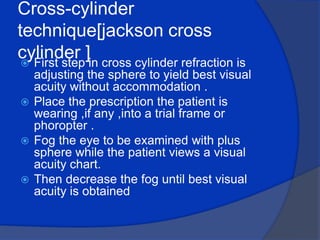 Cross-cylinder technique[jackson cross cylinder ] First step in cross cylinder refraction is adjusting the sphere to yield best visual acuity without accommodation .Place the prescription the patient is wearing ,if any ,into a trial frame or phoropter .Fog the eye to be examined with plus sphere while the patient views a visual acuity chart.Then decrease the fog until best visual acuity is obtained 