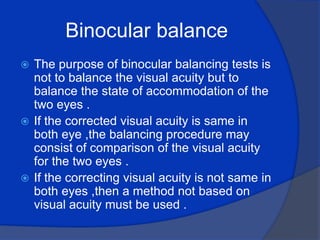 Binocular balance The purpose of binocular balancing tests is not to balance the visual acuity but to balance the state of accommodation of the two eyes .If the corrected visual acuity is same in both eye ,the balancing procedure may consist of comparison of the visual acuity for the two eyes .If the correcting visual acuity is not same in both eyes ,then a method not based on visual acuity must be used .