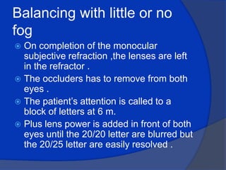 Balancing with little or no fog On completion of the monocular subjective refraction ,the lenses are left in the refractor .The occluders has to remove from both eyes .The patient’s attention is called to a block of letters at 6 m.Plus lens power is added in front of both eyes until the 20/20 letter are blurred but the 20/25 letter are easily resolved .