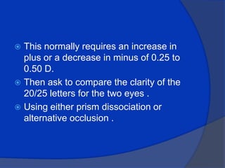 This normally requires an increase in plus or a decrease in minus of 0.25 to 0.50 D.Then ask to compare the clarity of the 20/25 letters for the two eyes .Using either prism dissociation or alternative occlusion . 