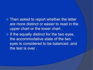 Then asked to report whether the letter are more distinct or easier to read in the upper chart or the lower chart .If the equally distinct for the two eyes, the accommodative state of the two eyes is considered to be balanced ,and the test is over .