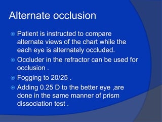 Alternate occlusion Patient is instructed to compare alternate views of the chart while the each eye is alternately occluded.Occluder in the refractor can be used for occlusion .Fogging to 20/25 .Adding 0.25 D to the better eye ,are done in the same manner of prism dissociation test .