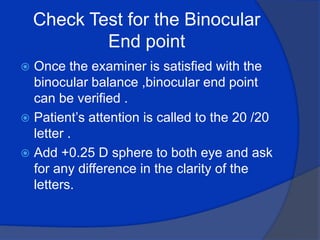 Check Test for the Binocular End point Once the examiner is satisfied with the binocular balance ,binocular end point can be verified .Patient’s attention is called to the 20 /20 letter .Add +0.25 D sphere to both eye and ask for any difference in the clarity of the letters.