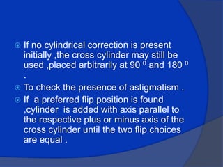 If no cylindrical correction is present initially ,the cross cylinder may still be used ,placed arbitrarily at 90 0 and 180 0 .To check the presence of astigmatism .If  a preferred flip position is found ,cylinder  is added with axis parallel to the respective plus or minus axis of the cross cylinder until the two flip choices are equal .