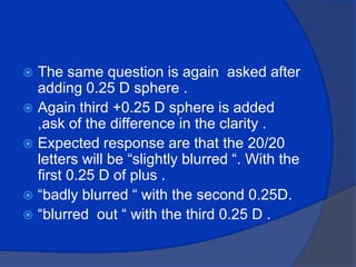 The same question is again  asked after adding 0.25 D sphere .Again third +0.25 D sphere is added ,ask of the difference in the clarity .Expected response are that the 20/20 letters will be “slightly blurred “. With the first 0.25 D of plus .“badly blurred “ with the second 0.25D.“blurred  out “ with the third 0.25 D .