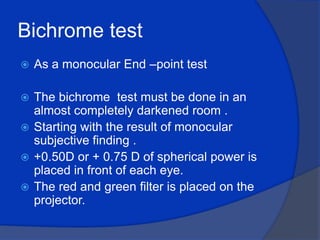Bichrome test As a monocular End –point test The bichrome  test must be done in an almost completely darkened room .Starting with the result of monocular subjective finding .+0.50D or + 0.75 D of spherical power is placed in front of each eye.The red and green filter is placed on the projector.