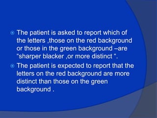 The patient is asked to report which of the letters ,those on the red background or those in the green background –are “sharper blacker ,or more distinct “.The patient is expected to report that the letters on the red background are more distinct than those on the green background .