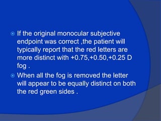 If the original monocular subjective endpoint was correct ,the patient will typically report that the red letters are more distinct with +0.75,+0.50,+0.25 D fog .When all the fog is removed the letter will appear to be equally distinct on both the red green sides .