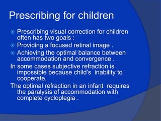 Prescribing for children Prescribing visual correction for children often has two goals :Providing a focused retinal image .Achieving the optimal balance between accommodation and convergence .In some cases subjective refraction is impossible because child’s  inability to cooperate.The optimal refraction in an infant  requires the paralysis of accommodation with complete cycloplegia .
