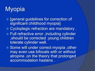 Myopia[general guidelines for correction of significant childhood myopia]Cycloplegic refraction are mandatory .Full refractive error ,including cylinder ,should be corrected .young children tolerate cylinder well.Some will under correct myopia ,other may even use bifocals with or without atropine ,on the theory that prolonged accommodation hastens .