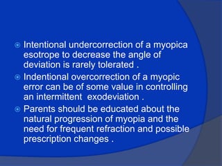 Intentional undercorrection of a myopicaesotrope to decrease the angle of deviation is rarely tolerated .Indentional overcorrection of a myopic error can be of some value in controlling an intermittent  exodeviation .Parents should be educated about the natural progression of myopia and the need for frequent refraction and possible prescription changes .