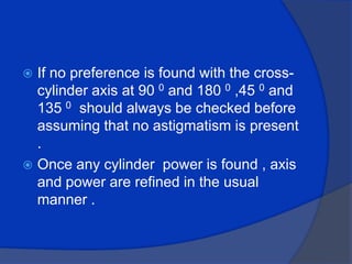 If no preference is found with the cross- cylinder axis at 90 0 and 180 0 ,45 0 and 135 0  should always be checked before assuming that no astigmatism is present .Once any cylinder  power is found , axis and power are refined in the usual manner .