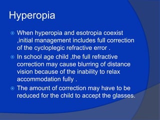 HyperopiaWhen hyperopia and esotropia coexist ,initial management includes full correction of the cycloplegic refractive error .In school age child ,the full refractive correction may cause blurring of distance vision because of the inability to relax accommodation fully .The amount of correction may have to be reduced for the child to accept the glasses.