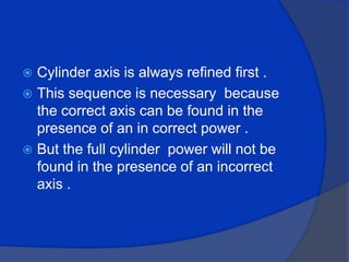 Cylinder axis is always refined first .This sequence is necessary  because the correct axis can be found in the presence of an in correct power .But the full cylinder  power will not be found in the presence of an incorrect axis .
