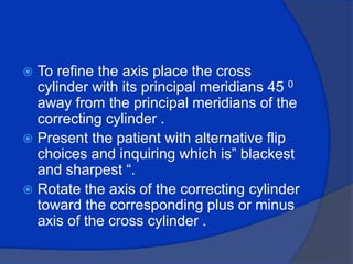 To refine the axis place the cross cylinder with its principal meridians 45 0 away from the principal meridians of the correcting cylinder .Present the patient with alternative flip choices and inquiring which is” blackest and sharpest “.Rotate the axis of the correcting cylinder toward the corresponding plus or minus axis of the cross cylinder .