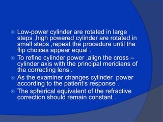 Low-power cylinder are rotated in large steps ,high powered cylinder are rotated in small steps ,repeat the procedure until the flip choices appear equal .To refine cylinder power ,align the cross – cylinder axis with the principal meridians of the correcting lens .As the examiner changes cylinder  power according to the patient’s response .The spherical equivalent of the refractive correction should remain constant . 
