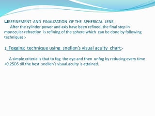 REFINEMENT AND FINALIZATION OF THE SPHERICAL LENS
After the cylinder power and axis have been refined, the final step in
monocular refraction is refining of the sphere which can be done by following
techniques:-
1. Fogging technique using snellen’s visual acuity chart:-
A simple criteria is that to fog the eye and then unfog by reducing every time
+0.25DS till the best snellen’s visual acuity is attained.
 